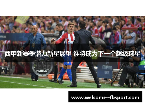 西甲新赛季潜力新星展望 谁将成为下一个超级球星