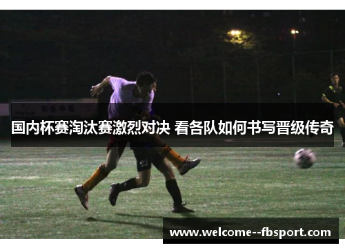 国内杯赛淘汰赛激烈对决 看各队如何书写晋级传奇