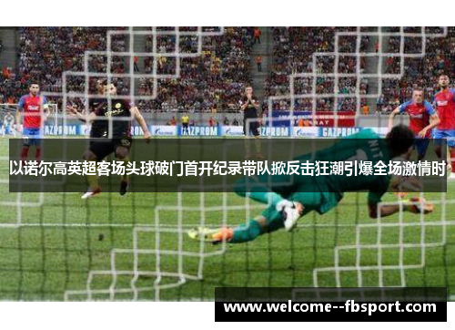 以诺尔高英超客场头球破门首开纪录带队掀反击狂潮引爆全场激情时