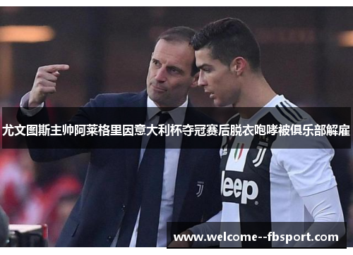 尤文图斯主帅阿莱格里因意大利杯夺冠赛后脱衣咆哮被俱乐部解雇 尤文图斯主帅阿莱格里因意大利杯夺冠赛后脱衣咆哮被俱乐部解雇