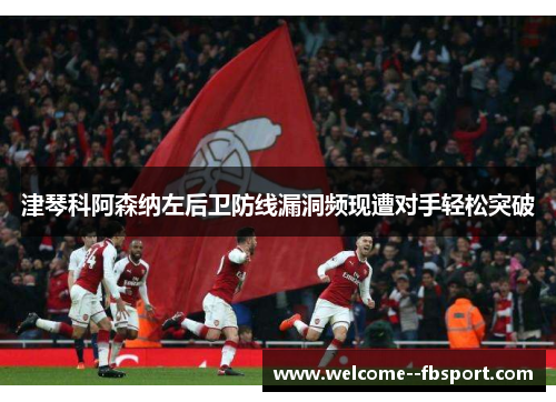 津琴科阿森纳左后卫防线漏洞频现遭对手轻松突破