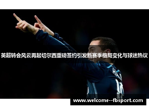 英超转会风云再起切尔西重磅签约引发新赛季格局变化与球迷热议