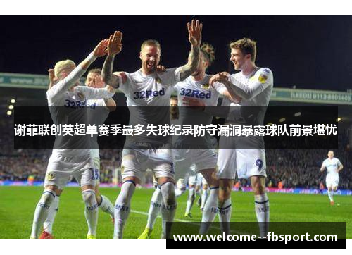 谢菲联创英超单赛季最多失球纪录防守漏洞暴露球队前景堪忧