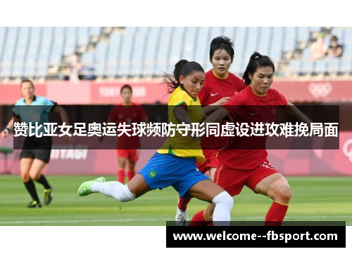 赞比亚女足奥运失球频防守形同虚设进攻难挽局面 赞比亚女足奥运失球频防守形同虚设进攻难挽局面